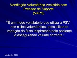 Ventilação Volumétrica Assistida com
Pressão de Suporte
(VAPS)
“É um modo ventilatório que utiliza a PSV
nos ciclos volumétricos, possibilitando
variação do fluxo inspiratório pelo paciente
e assegurando volume corrente.”
Machado, 2008
 