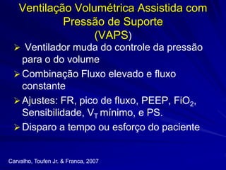 Ventilação Volumétrica Assistida com
Pressão de Suporte
(VAPS)
 Ventilador muda do controle da pressão
para o do volume
Combinação Fluxo elevado e fluxo
constante
Ajustes: FR, pico de fluxo, PEEP, FiO2,
Sensibilidade, VT mínimo, e PS.
Disparo a tempo ou esforço do paciente
Carvalho, Toufen Jr. & Franca, 2007
 