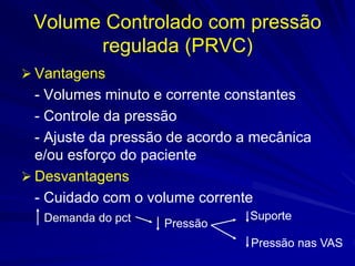 Volume Controlado com pressão
regulada (PRVC)
 Vantagens
- Volumes minuto e corrente constantes
- Controle da pressão
- Ajuste da pressão de acordo a mecânica
e/ou esforço do paciente
 Desvantagens
- Cuidado com o volume corrente
Demanda do pct Pressão
Suporte
Pressão nas VAS
 