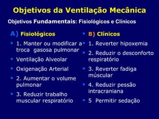 A) Fisiológicos
 1. Manter ou modificar a
troca gasosa pulmonar
 Ventilação Alveolar
 Oxigenação Arterial
 2. Aumentar o volume
pulmonar
 3. Reduzir trabalho
muscular respiratório
 B) Clínicos
 1. Reverter hipoxemia
 2. Reduzir o desconforto
respiratório
 3. Reverter fadiga
múscular
 4. Reduzir pessão
intracraniana
 5 Permitir sedação
Objetivos da Ventilação Mecânica
Objetivos Fundamentais: Fisiológicos e Clínicos
 