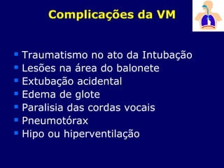 Complicações da VM
 Traumatismo no ato da Intubação
 Lesões na área do balonete
 Extubação acidental
 Edema de glote
 Paralisia das cordas vocais
 Pneumotórax
 Hipo ou hiperventilação
 