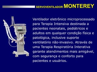 SERVOVENTILADOR MONTEREY
Ventilador eletrônico microprocessado
para Terapia Intensiva destinada a
pacientes neonatais, pediátricos e
adultos em qualquer condição física e
patológica, inclusive suporte
ventilatório não-invasivo. Através de
uma Terapia Respiratória Interativa
garante atendimentos mais amigável,
com segurança e conforto para
pacientes e usuários.
 