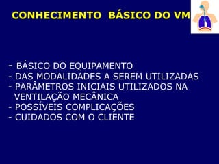 - BÁSICO DO EQUIPAMENTO
- DAS MODALIDADES A SEREM UTILIZADAS
- PARÂMETROS INICIAIS UTILIZADOS NA
VENTILAÇÃO MECÂNICA
- POSSÍVEIS COMPLICAÇÕES
- CUIDADOS COM O CLIENTE
CONHECIMENTO BÁSICO DO VM
 