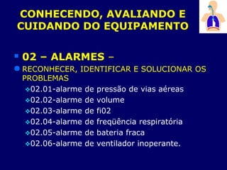 CONHECENDO, AVALIANDO E
CUIDANDO DO EQUIPAMENTO
 02 – ALARMES –
 RECONHECER, IDENTIFICAR E SOLUCIONAR OS
PROBLEMAS
02.01-alarme de pressão de vias aéreas
02.02-alarme de volume
02.03-alarme de fi02
02.04-alarme de freqüência respiratória
02.05-alarme de bateria fraca
02.06-alarme de ventilador inoperante.
 