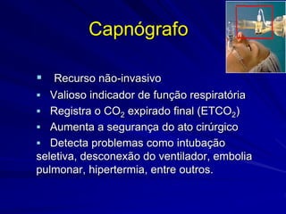 Capnógrafo
 Recurso não-invasivo
 Valioso indicador de função respiratória
 Registra o CO2 expirado final (ETCO2)
 Aumenta a segurança do ato cirúrgico
 Detecta problemas como intubação
seletiva, desconexão do ventilador, embolia
pulmonar, hipertermia, entre outros.
 