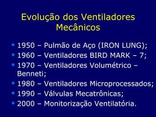 Evolução dos Ventiladores
Mecânicos
 1950 – Pulmão de Aço (IRON LUNG);
 1960 – Ventiladores BIRD MARK – 7;
 1970 – Ventiladores Volumétrico –
Benneti;
 1980 – Ventiladores Microprocessados;
 1990 – Válvulas Mecatrônicas;
 2000 – Monitorização Ventilatória.
 