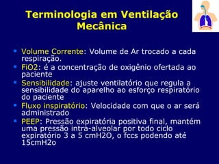 Terminologia em Ventilação
Mecânica
 Volume Corrente: Volume de Ar trocado a cada
respiração.
 FiO2: é a concentração de oxigênio ofertada ao
paciente
 Sensibilidade: ajuste ventilatório que regula a
sensibilidade do aparelho ao esforço respiratório
do paciente
 Fluxo inspiratório: Velocidade com que o ar será
administrado
 PEEP: Pressão expiratória positiva final, mantém
uma pressão intra-alveolar por todo ciclo
expiratório 3 a 5 cmH2O, o fccs podendo até
15cmH2o
 