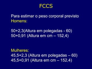 FCCS
Para estimar o peso corporal previsto
Homens:
50+2,3(Altura em polegadas - 60)
50+0,91 (Altura em cm – 152,4)
Mulheres:
45,5+2,3 (Altura em polegadas – 60)
45,5+0,91 (Altura em cm – 152,4)
 