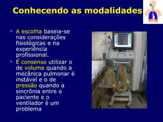 Conhecendo as modalidades
 A escolha baseia-se
nas considerações
fisiológicas e na
experiência
profissional.
 É consenso utilizar o
de volume quando a
mecânica pulmonar é
instável e o de
pressão quando a
sincrônia entre o
paciente e o
ventilador é um
problema
 
