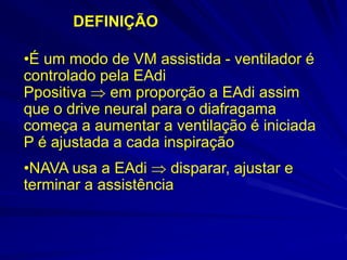 DEFINIÇÃO
•É um modo de VM assistida - ventilador é
controlado pela EAdi
Ppositiva  em proporção a EAdi assim
que o drive neural para o diafragama
começa a aumentar a ventilação é iniciada
P é ajustada a cada inspiração
•NAVA usa a EAdi  disparar, ajustar e
terminar a assistência
 