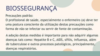 BIOSSEGURANÇA
05
07
Precauções padrão:
O profissional de saúde, especialmente o enfermeiro (a) deve ter
uma postura consciente da utilização destas precauções como
forma de não se infectar ou servir de fonte de contaminação.
A adoção destas medidas é importante para não adquirir algumas
doenças tais como: Hepatite B e C, AIDS, sífilis, influenza, além
de tuberculose e outros processos patológicos, principalmente,
doenças respiratórias.
 