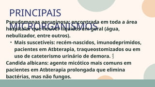 PRINCIPAIS
MICRORGANISMOS
05
07
Pseudomonas aeruginosa: encontrada em toda a área
hospitalar que houver líquidos em geral (água,
nebulizador, entre outros).
• Mais suscetíveis: recém-nascidos, imunodeprimidos,
pacientes em Atbterapia, traqueostomizados ou em
uso de cateterismo urinário de demora. 
Candida albicans: agente micótico mais comuns em
pacientes em Atbterapia prolongada que elimina
bactérias, mas não fungos.
 