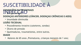 SUSCETIBILIDADE À
INFECÇÃO
05
07
CONDIÇÕES NUTRICIONAIS
• Emagrecimento
DOENÇAS ANTERIORES (CÂNCER, DOENÇAS CRÔNICAS E AIDS)
• Imunidade diminuída
LESÃO TECIDUAL
• Procedimento invasivo (cateteres, sondas)
• Úlcera de pressão
• Queimaduras, traumatismos, entre outros.
IDADE
• Maiores de 65 anos ,Prematuros, crianças menores de 1 ano;
 