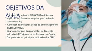 OBJETIVOS DA
AULA
05
07
• Compreender o termo BIOSSEGURANÇA e sua
importância; Descrever os principais meios de
contaminação;
• Conhecer as principais ações de enfermagem em
BIOSSEGURANÇA;
• Citar os principais Equipamentos de Proteção
Individual (EPI’s) para os profissionais da Saúde;
• Compreender as principais utilidades dos EPI’s;
 