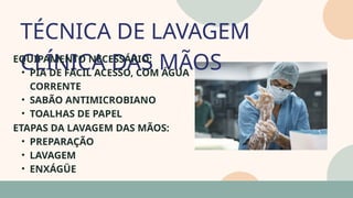 TÉCNICA DE LAVAGEM
CLÍNICA DAS MÃOS
05
07
EQUIPAMENTO NECESSÁRIO:
• PIA DE FÁCIL ACESSO, COM ÁGUA
CORRENTE
• SABÃO ANTIMICROBIANO
• TOALHAS DE PAPEL
ETAPAS DA LAVAGEM DAS MÃOS:
• PREPARAÇÃO
• LAVAGEM
• ENXÁGÜE
 