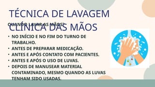 05
QUANDO LAVAR AS MÃOS?
• NO INÍCIO E NO FIM DO TURNO DE
TRABALHO.
• ANTES DE PREPARAR MEDICAÇÃO.
• ANTES E APÓS CONTATO COM PACIENTES.
• ANTES E APÓS O USO DE LUVAS.
• DEPOIS DE MANUSEAR MATERIAL
CONTAMINADO, MESMO QUANDO AS LUVAS
TENHAM SIDO USADAS.
TÉCNICA DE LAVAGEM
CLÍNICA DAS MÃOS
07
 