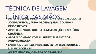 05
• ANTES E DEPOIS DE MANUSEAR CATETERES VASCULARES,
SONDA VESICAL, TUBO OROTRAQUEAL E OUTROS
DISPOSITIVOS.
• APÓS O CONTATO DIRETO COM SECREÇÕES E MATÉRIA
ORGÂNICA.
• APÓS O CONTATO COM SUPERFÍCIES E ARTIGOS
CONTAMINADOS.
• ENTRE OS DIVERSOS PROCEDIMENTOS REALIZADOS NO
MESMO PACIENTE.
• AO TÉRMINO DA JORNADA DE TRABALHO
TÉCNICA DE LAVAGEM
CLÍNICA DAS MÃOS
07
 