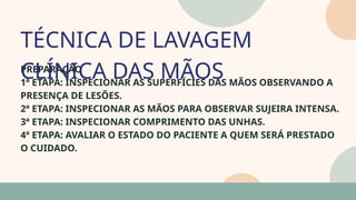 05
PREPARAÇÃO
1ª ETAPA: INSPECIONAR AS SUPERFÍCIES DAS MÃOS OBSERVANDO A
PRESENÇA DE LESÕES.
2ª ETAPA: INSPECIONAR AS MÃOS PARA OBSERVAR SUJEIRA INTENSA.
3ª ETAPA: INSPECIONAR COMPRIMENTO DAS UNHAS.
4ª ETAPA: AVALIAR O ESTADO DO PACIENTE A QUEM SERÁ PRESTADO
O CUIDADO.
TÉCNICA DE LAVAGEM
CLÍNICA DAS MÃOS
07
 