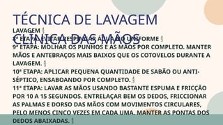 05
LAVAGEM 
8ª ETAPA: EVITAR RESPINGAR ÁGUA NO UNIFORME 
9ª ETAPA: MOLHAR OS PUNHOS E AS MÃOS POR COMPLETO. MANTER
MÃOS E ANTEBRAÇOS MAIS BAIXOS QUE OS COTOVELOS DURANTE A
LAVAGEM. 
10ª ETAPA: APLICAR PEQUENA QUANTIDADE DE SABÃO OU ANTI-
SÉPTICO, ENSABOANDO POR COMPLETO. 
11ª ETAPA: LAVAR AS MÃOS USANDO BASTANTE ESPUMA E FRICÇÃO
POR 10 A 15 SEGUNDOS. ENTRELAÇAR BEM OS DEDOS, FRICCIONAR
AS PALMAS E DORSO DAS MÃOS COM MOVIMENTOS CIRCULARES,
PELO MENOS CINCO VEZES EM CADA UMA. MANTER AS PONTAS DOS
DEDOS ABAIXADAS. 
TÉCNICA DE LAVAGEM
CLÍNICA DAS MÃOS
07
 