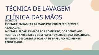 05
ENXAGUE
13ª ETAPA: ENXAGUAR AS MÃOS POR COMPLETO, SEMPRE
ABAIXADAS.
14ª ETAPA: SECAR AS MÃOS POR COMPLETO, DOS DEDOS AOS
PUNHOS E ANTEBRAÇOS COM PAPEL TOALHA DE BOA QUALIDADE.
15ª ETAPA: DESCARTAR A TOALHA DE PAPEL NO RECIPIENTE
APROPRIADO.
TÉCNICA DE LAVAGEM
CLÍNICA DAS MÃOS
07
 