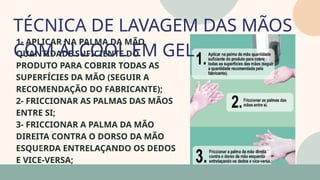 05
1- APLICAR NA PALMA DA MÃO
QUANTIDADE SUFICIENTE DO
PRODUTO PARA COBRIR TODAS AS
SUPERFÍCIES DA MÃO (SEGUIR A
RECOMENDAÇÃO DO FABRICANTE);
2- FRICCIONAR AS PALMAS DAS MÃOS
ENTRE SI;
3- FRICCIONAR A PALMA DA MÃO
DIREITA CONTRA O DORSO DA MÃO
ESQUERDA ENTRELAÇANDO OS DEDOS
E VICE-VERSA;
TÉCNICA DE LAVAGEM DAS MÃOS
COM ÁLCOOL EM GEL
07
 