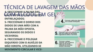 05
4- FRICCIONAR A PALMA DAS
MÃOS ENTRE SI COM OS DEDOS
ENTRELAÇADOS;
5- FRICCIONAR O DORSO DOS
DEDOS DE UMA MÃO COM A
PALMA DA MÃO OPOSTA,
SEGURANDO OS DEDOS E
VICEVERSA;
6- FRICCIONAR O POLEGAR
ESQUERDO COM O AUXÍLIO DA
MÃO DIREITA, UTILIZANDO-SE
MOVIMENTO CIRCULAR E VICE-
TÉCNICA DE LAVAGEM DAS MÃOS
COM ÁLCOOL EM GEL
07
 