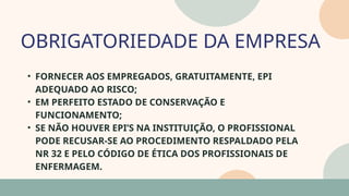 05
• FORNECER AOS EMPREGADOS, GRATUITAMENTE, EPI
ADEQUADO AO RISCO;
• EM PERFEITO ESTADO DE CONSERVAÇÃO E
FUNCIONAMENTO;
• SE NÃO HOUVER EPI’S NA INSTITUIÇÃO, O PROFISSIONAL
PODE RECUSAR-SE AO PROCEDIMENTO RESPALDADO PELA
NR 32 E PELO CÓDIGO DE ÉTICA DOS PROFISSIONAIS DE
ENFERMAGEM.
OBRIGATORIEDADE DA EMPRESA
07
 