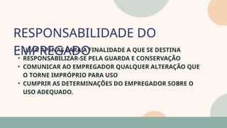 05
• USAR APENAS PARA A FINALIDADE A QUE SE DESTINA
• RESPONSABILIZAR-SE PELA GUARDA E CONSERVAÇÃO
• COMUNICAR AO EMPREGADOR QUALQUER ALTERAÇÃO QUE
O TORNE IMPRÓPRIO PARA USO
• CUMPRIR AS DETERMINAÇÕES DO EMPREGADOR SOBRE O
USO ADEQUADO.
RESPONSABILIDADE DO
EMPREGADO
07
 
