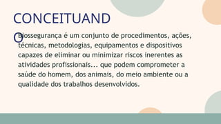 CONCEITUAND
O
05
07
Biossegurança é um conjunto de procedimentos, ações,
técnicas, metodologias, equipamentos e dispositivos
capazes de eliminar ou minimizar riscos inerentes as
atividades profissionais... que podem comprometer a
saúde do homem, dos animais, do meio ambiente ou a
qualidade dos trabalhos desenvolvidos.
 