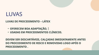 05
LUVAS DE PROCEDIMENTO – LÁTEX
• OFERECEM BOA ADAPTAÇÃO, 
• USADAS EM PROCEDIMENTOS CLÍNICOS.
DEVEM SER DESCARTÁVEIS, CALÇADAS IMEDIATAMENTE ANTES
DO PROCEDIMENTO DE RISCO E REMOVIDAS LOGO APÓS O
PROCEDIMENTO .
LUVAS
07
 