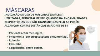 05
INDICAÇÃO DE USO DE MÁSCARAS SIMPLES: 
UTILIZADAS, PRINCIPALMENTE, QUANDO HÁ ANORMALIDADES
RESPIRATÓRIAS QUE SÃO TRANSMITIDAS PELO AR PORÉM
ALCANÇAM CURTAS DISTÂNCIAS (MAIORES DE 5 MICRA), COMO:
• Pacientes com meningite,
• Pneumonia (por streptococcus pneumoniae),
• Rubéola,
• Caxumba,
• Coqueluche, entre outros.
MÁSCARAS
07
 