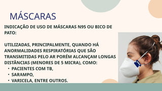 05
INDICAÇÃO DE USO DE MÁSCARAS N95 OU BICO DE
PATO:
UTILIZADAS, PRINCIPALMENTE, QUANDO HÁ
ANORMALIDADES RESPIRATÓRIAS QUE SÃO
TRANSMITIDAS PELO AR PORÉM ALCANÇAM LONGAS
DISTÂNCIAS (MENORES DE 5 MICRA), COMO:
• PACIENTES COM TB,
• SARAMPO,
• VARICELA, ENTRE OUTROS.
MÁSCARAS
07
 