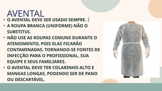 05
• O AVENTAL DEVE SER USADO SEMPRE. 
• A ROUPA BRANCA (UNIFORME) NÃO O
SUBSTITUI.
• NÃO USE AS ROUPAS COMUNS DURANTE O
ATENDIMENTO, POIS ELAS FICARÃO
CONTAMINADAS, TORNANDO-SE FONTES DE
INFECÇÃO PARA O PROFISSIONAL, SUA
EQUIPE E SEUS FAMILIARES.
• O AVENTAL DEVE TER COLARINHO ALTO E
MANGAS LONGAS, PODENDO SER DE PANO
OU DESCARTÁVEL.
AVENTAL
07
 