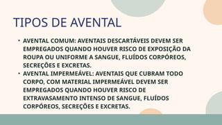 05
• AVENTAL COMUM: AVENTAIS DESCARTÁVEIS DEVEM SER
EMPREGADOS QUANDO HOUVER RISCO DE EXPOSIÇÃO DA
ROUPA OU UNIFORME A SANGUE, FLUÍDOS CORPÓREOS,
SECREÇÕES E EXCRETAS.
• AVENTAL IMPERMEÁVEL: AVENTAIS QUE CUBRAM TODO
CORPO, COM MATERIAL IMPERMEÁVEL DEVEM SER
EMPREGADOS QUANDO HOUVER RISCO DE
EXTRAVASAMENTO INTENSO DE SANGUE, FLUÍDOS
CORPÓREOS, SECREÇÕES E EXCRETAS.
TIPOS DE AVENTAL
07
 