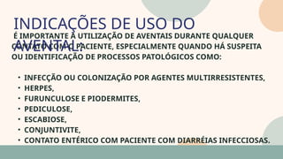 05
É IMPORTANTE A UTILIZAÇÃO DE AVENTAIS DURANTE QUALQUER
CONTATO COM O PACIENTE, ESPECIALMENTE QUANDO HÁ SUSPEITA
OU IDENTIFICAÇÃO DE PROCESSOS PATOLÓGICOS COMO:
• INFECÇÃO OU COLONIZAÇÃO POR AGENTES MULTIRRESISTENTES,
• HERPES,
• FURUNCULOSE E PIODERMITES,
• PEDICULOSE,
• ESCABIOSE,
• CONJUNTIVITE,
• CONTATO ENTÉRICO COM PACIENTE COM DIARRÉIAS INFECCIOSAS.
INDICAÇÕES DE USO DO
AVENTAL:
07
 