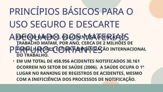 05
• EM TODO O MUNDO, OS ACIDENTES E DOENÇAS DO
TRABALHO MATAM, POR ANO, CERCA DE 2 MILHÕES DE
TRABALHADORES, ESTIMA A ORGANIZAÇÃO INTERNACIONAL
DO TRABALHO.
• EM UM TOTAL DE 458.956 ACIDENTES NOTIFICADOS 30.161
OCORREM NO SETOR DE SAÚDE (2006). A SAÚDE OCUPA O 1º
LUGAR NO RANKING DE REGISTROS DE ACIDENTES, MESMO
COM A INEFICIÊNCIA DOS PROCESSOS DE NOTIFICAÇÃO.
PRINCÍPIOS BÁSICOS PARA O
USO SEGURO E DESCARTE
ADEQUADO DOS MATERIAIS
PÉRFURO-CORTANTES
07
 