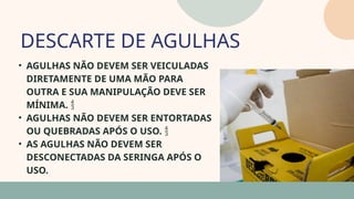05
• AGULHAS NÃO DEVEM SER VEICULADAS
DIRETAMENTE DE UMA MÃO PARA
OUTRA E SUA MANIPULAÇÃO DEVE SER
MÍNIMA. 
• AGULHAS NÃO DEVEM SER ENTORTADAS
OU QUEBRADAS APÓS O USO. 
• AS AGULHAS NÃO DEVEM SER
DESCONECTADAS DA SERINGA APÓS O
USO.
DESCARTE DE AGULHAS
07
 
