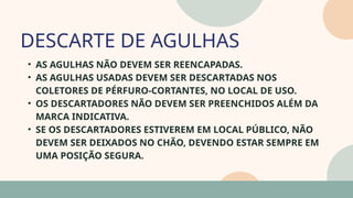 05
• AS AGULHAS NÃO DEVEM SER REENCAPADAS.
• AS AGULHAS USADAS DEVEM SER DESCARTADAS NOS
COLETORES DE PÉRFURO-CORTANTES, NO LOCAL DE USO.
• OS DESCARTADORES NÃO DEVEM SER PREENCHIDOS ALÉM DA
MARCA INDICATIVA.
• SE OS DESCARTADORES ESTIVEREM EM LOCAL PÚBLICO, NÃO
DEVEM SER DEIXADOS NO CHÃO, DEVENDO ESTAR SEMPRE EM
UMA POSIÇÃO SEGURA.
DESCARTE DE AGULHAS
07
 