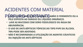 05
• LAVE EXAUSTIVAMENTE COM ÁGUA E SABÃO O FERIMENTO OU A
PELE EXPOSTA AO SANGUE OU LÍQUIDO ORGÂNICO.
• LAVE AS MUCOSAS COM SORO FISIOLÓGICO OU ÁGUA EM
ABUNDÂNCIA;
• O USO DE ANTI-SÉPTICOS TÓPICOS DO TIPO PVPI OU ÁLCOOL
70% PODE SER ADOTADO.
• NÃO É RECOMENDADA A UTILIZAÇÃO DE AGENTES CÁUSTICOS
OU INJEÇÃO DE ANTI-SÉPTICOS
ACIDENTES COM MATERIAL
PÉRFURO-CORTANTE
07
 