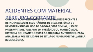 05
OBTENHA DO PACIENTE-FONTE UMA ANAMNESE RECENTE E
DETALHADA SOBRE SEUS HÁBITOS DE VIDA, HISTÓRIA DE
HEMOTRANSFUSÃO, USO DE DROGAS, VIDA SEXUAL, USO DE
PRESERVATIVOS, PASSADO EM PRESÍDIOS OU MANICÔMIOS,
HISTÓRIA DE HEPATITE E DSTS E SOROLOGIAS ANTERIORES, PARA
ANALISAR A POSSIBILIDADE DE SITUÁ-LO NUMA POSSÍVEL JANELA
IMUNOLÓGICA.
ACIDENTES COM MATERIAL
PÉRFURO-CORTANTE
07
 