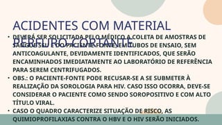 05
• DEVERÁ SER SOLICITADA PELO MÉDICO A COLETA DE AMOSTRAS DE
SANGUE SEU E DO PACIENTE-FONTE, EM TUBOS DE ENSAIO, SEM
ANTICOAGULANTE, DEVIDAMENTE IDENTIFICADOS, QUE SERÃO
ENCAMINHADOS IMEDIATAMENTE AO LABORATÓRIO DE REFERÊNCIA
PARA SEREM CENTRIFUGADOS.
• OBS.: O PACIENTE-FONTE PODE RECUSAR-SE A SE SUBMETER À
REALIZAÇÃO DA SOROLOGIA PARA HIV. CASO ISSO OCORRA, DEVE-SE
CONSIDERAR O PACIENTE COMO SENDO SOROPOSITIVO E COM ALTO
TÍTULO VIRAL.
• CASO O QUADRO CARACTERIZE SITUAÇÃO DE RISCO, AS
QUIMIOPROFILAXIAS CONTRA O HBV E O HIV SERÃO INICIADOS.
ACIDENTES COM MATERIAL
PÉRFURO-CORTANTE
07
 