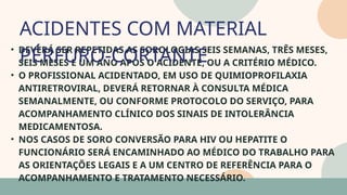 05
• DEVERÁ SER REPETIDAS AS SOROLOGIAS SEIS SEMANAS, TRÊS MESES,
SEIS MESES E UM ANO APÓS O ACIDENTE, OU A CRITÉRIO MÉDICO.
• O PROFISSIONAL ACIDENTADO, EM USO DE QUIMIOPROFILAXIA
ANTIRETROVIRAL, DEVERÁ RETORNAR À CONSULTA MÉDICA
SEMANALMENTE, OU CONFORME PROTOCOLO DO SERVIÇO, PARA
ACOMPANHAMENTO CLÍNICO DOS SINAIS DE INTOLERÂNCIA
MEDICAMENTOSA.
• NOS CASOS DE SORO CONVERSÃO PARA HIV OU HEPATITE O
FUNCIONÁRIO SERÁ ENCAMINHADO AO MÉDICO DO TRABALHO PARA
AS ORIENTAÇÕES LEGAIS E A UM CENTRO DE REFERÊNCIA PARA O
ACOMPANHAMENTO E TRATAMENTO NECESSÁRIO.
ACIDENTES COM MATERIAL
PÉRFURO-CORTANTE
07
 