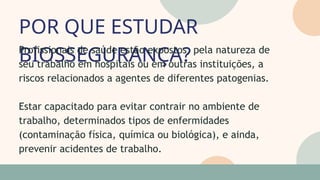 POR QUE ESTUDAR
BIOSSEGURANÇA?
05
07
Profissionais de saúde estão expostos, pela natureza de
seu trabalho em hospitais ou em outras instituições, a
riscos relacionados a agentes de diferentes patogenias.
Estar capacitado para evitar contrair no ambiente de
trabalho, determinados tipos de enfermidades
(contaminação física, química ou biológica), e ainda,
prevenir acidentes de trabalho.
 
