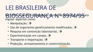 LEI BRASILEIRA DE
BIOSSEGURANÇA Nº 8974/95
05
07
Em 1995, a Lei 8974 estabeleceu normas de biossegurança para
regular aspectos como:
• Manipulação; 
• Uso de organismos geneticamente modificados; 
• Pesquisa em contenção laboratorial, 
• Experimentação em campo; 
• Transporte e importação; 
• Produção, armazenamento e comercialização.
 