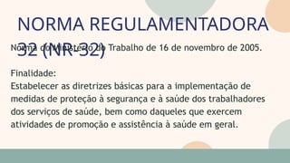 NORMA REGULAMENTADORA
32 (NR-32)
05
07
Norma do Ministério do Trabalho de 16 de novembro de 2005.
Finalidade:
Estabelecer as diretrizes básicas para a implementação de
medidas de proteção à segurança e à saúde dos trabalhadores
dos serviços de saúde, bem como daqueles que exercem
atividades de promoção e assistência à saúde em geral.
 