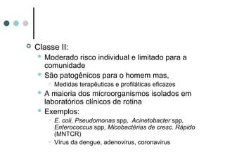  Classe II:
 Moderado risco individual e limitado para a
comunidade
 São patogênicos para o homem mas,
• Medidas terapêuticas e profiláticas eficazes
 A maioria dos microorganismos isolados em
laboratórios clínicos de rotina
 Exemplos:
• E. coli, Pseudomonas spp, Acinetobacter spp,
Enterococcus spp, Micobactérias de cresc. Rápido
(MNTCR)
• Vírus da dengue, adenovirus, coronavirus
 