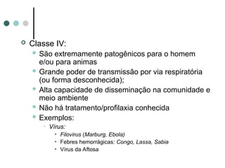  Classe IV:
 São extremamente patogênicos para o homem
e/ou para animas
 Grande poder de transmissão por via respiratória
(ou forma desconhecida);
 Alta capacidade de disseminação na comunidade e
meio ambiente
 Não há tratamento/profilaxia conhecida
 Exemplos:
• Vírus:
• Filovirus (Marburg, Ebola)
• Febres hemorrágicas: Congo, Lassa, Sabia
• Vírus da Aftosa
 