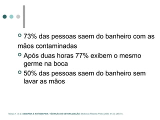  73% das pessoas saem do banheiro com as
mãos contaminadas
 Após duas horas 77% exibem o mesmo
germe na boca
 50% das pessoas saem do banheiro sem
lavar as mãos
Moriya T. et al. ASSEPSIA E ANTISSEPSIA: TÉCNICAS DE ESTERILIZAÇÃO. Medicina (Ribeirão Preto) 2008; 41 (3): 265-73.
 