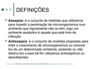DEFINIÇÕES
 Assepsia: é o conjunto de medidas que utilizamos
para impedir a penetração de microorganismos num
ambiente que logicamente não os tem, logo um
ambiente asséptico é aquele que está livre de
infecção.
 Antissepsia: é o conjunto de medidas propostas para
inibir o crescimento de microorganismos ou removê-
los de um determinado ambiente, podendo ou não
destruí-los e para tal fim utilizamos antissépticos ou
desinfetantes.
Moriya T. et al. ASSEPSIA E ANTISSEPSIA: TÉCNICAS DE ESTERILIZAÇÃO. Medicina (Ribeirão Preto) 2008; 41 (3): 265-73.
 