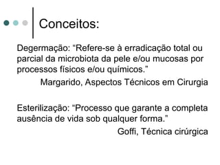 Degermação: “Refere-se à erradicação total ou
parcial da microbiota da pele e/ou mucosas por
processos físicos e/ou químicos.”
Margarido, Aspectos Técnicos em Cirurgia
Esterilização: “Processo que garante a completa
ausência de vida sob qualquer forma.”
Goffi, Técnica cirúrgica
Conceitos:
 